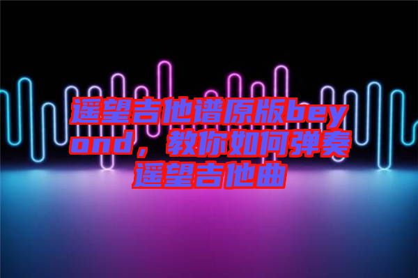 遙望吉他譜原版beyond，教你如何彈奏遙望吉他曲