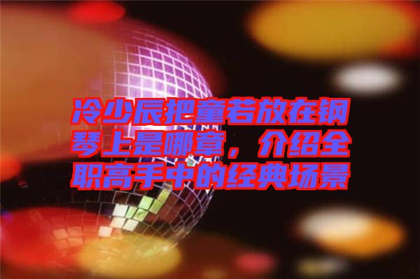冷少辰把童若放在鋼琴上是哪章，介紹全職高手中的經典場景