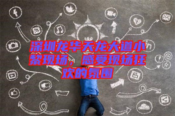 深圳龍華天龍大道小黎現場，感受現場狂歡的氛圍