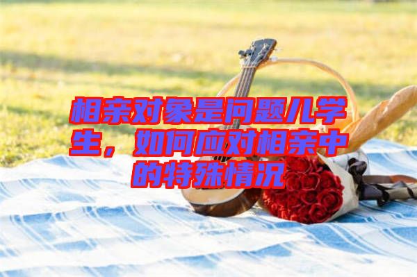 相親對(duì)象是問題兒學(xué)生，如何應(yīng)對(duì)相親中的特殊情況