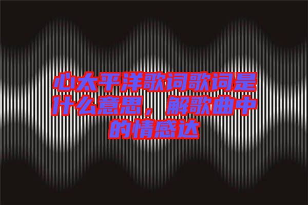 心太平洋歌詞歌詞是什么意思，解歌曲中的情感達