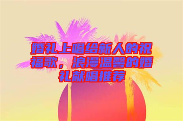 婚禮上唱給新人的祝福歌，浪漫溫馨的婚禮獻唱推薦