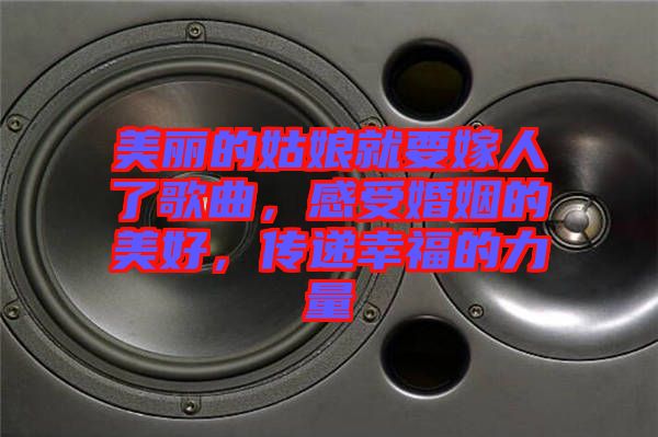 美麗的姑娘就要嫁人了歌曲，感受婚姻的美好，傳遞幸福的力量