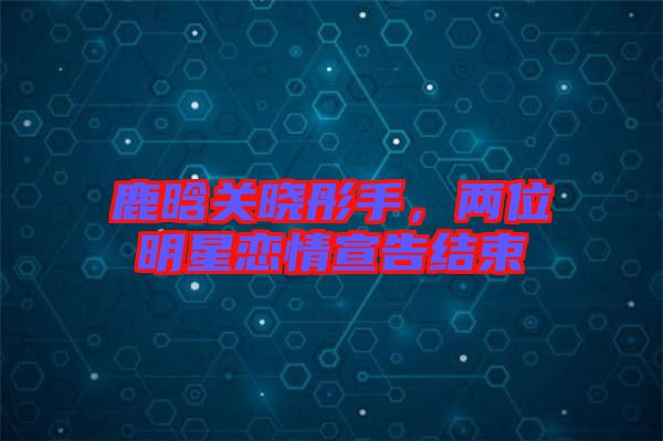 鹿晗關(guān)曉彤手，兩位明星戀情宣告結(jié)束