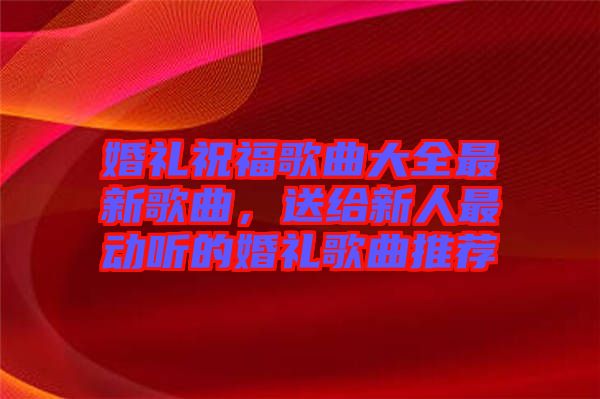 婚禮祝福歌曲大全最新歌曲，送給新人最動聽的婚禮歌曲推薦