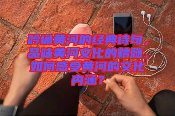 吟誦黃河的經典詩句，品味黃河文化的精髓，如何感受黃河的文化內涵？