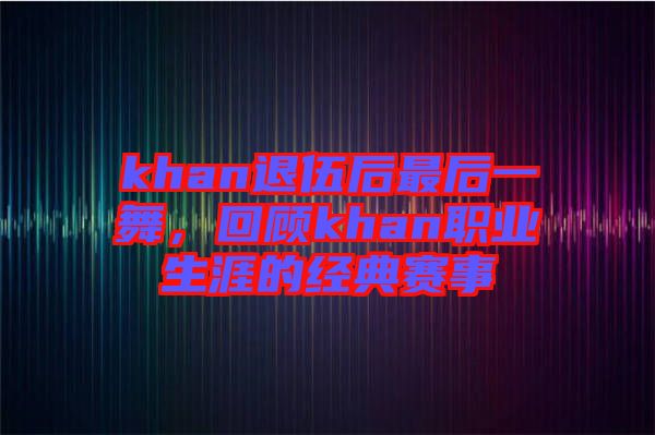 khan退伍后最后一舞，回顧khan職業生涯的經典賽事
