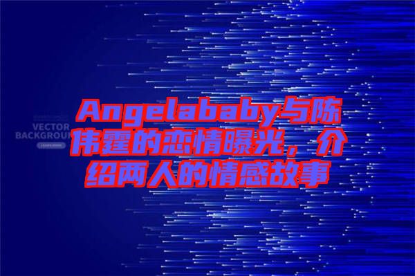 Angelababy與陳偉霆的戀情曝光，介紹兩人的情感故事