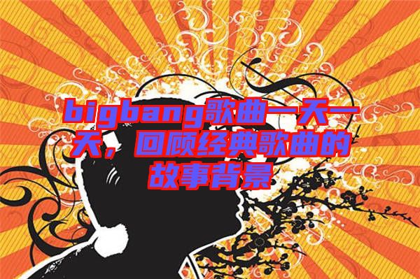 bigbang歌曲一天一天，回顧經典歌曲的故事背景