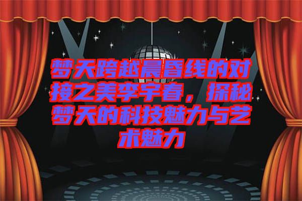 夢天跨越晨昏線的對接之美李宇春，探秘夢天的科技魅力與藝術魅力