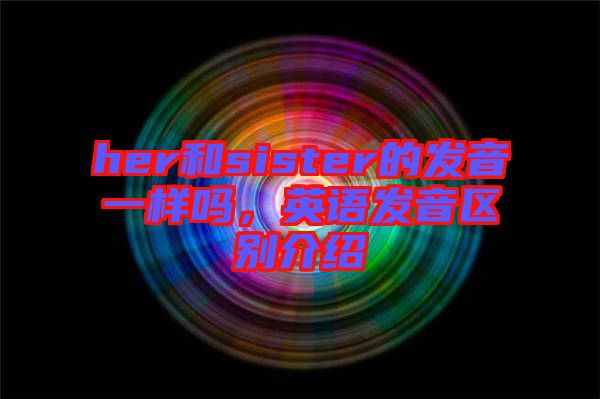 her和sister的發音一樣嗎，英語發音區別介紹