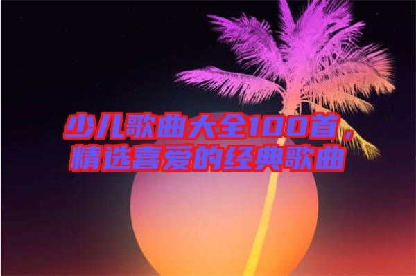少兒歌曲大全100首，精選喜愛的經典歌曲