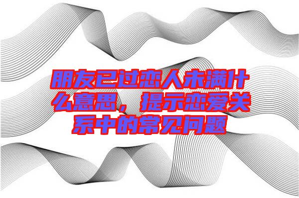 朋友已過戀人未滿什么意思，提示戀愛關系中的常見問題