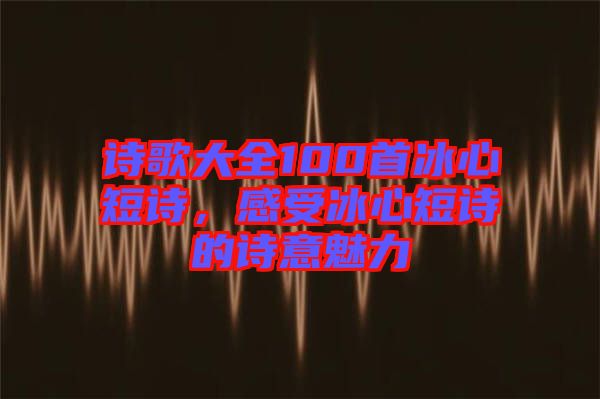 詩歌大全100首冰心短詩，感受冰心短詩的詩意魅力
