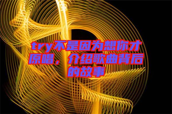 try不是因為想你才原唱，介紹歌曲背后的故事