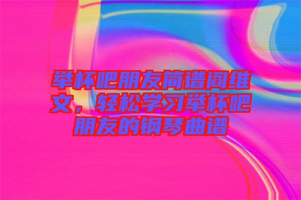 舉杯吧朋友簡譜閻維文，輕松學習舉杯吧朋友的鋼琴曲譜