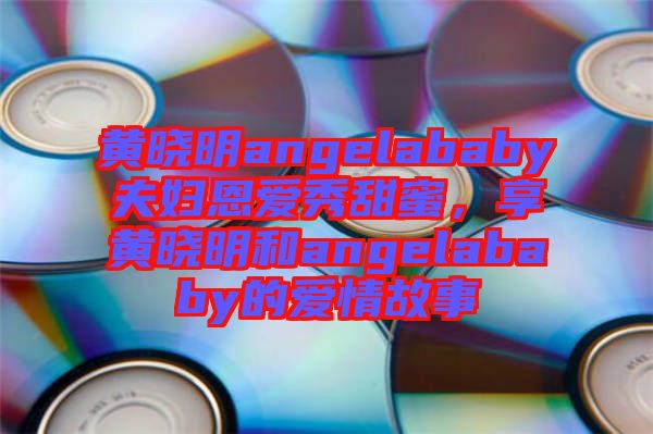 黃曉明angelababy夫婦恩愛秀甜蜜，享黃曉明和angelababy的愛情故事