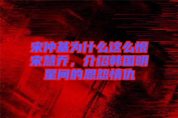 宋仲基為什么這么恨宋慧喬，介紹韓國明星間的恩怨情仇