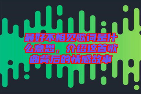 最好不相見歌詞是什么意思，介紹這首歌曲背后的情感故事