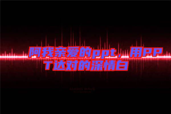 阿我親愛的ppt，用PPT達(dá)對(duì)的深情白