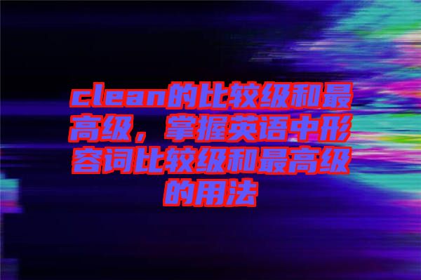 clean的比較級和最高級，掌握英語中形容詞比較級和最高級的用法