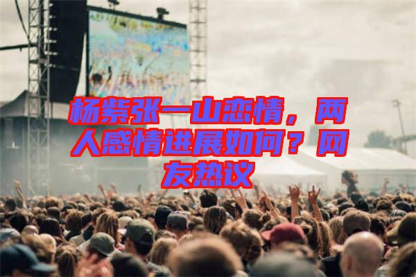 楊紫張一山戀情，兩人感情進展如何？網友熱議