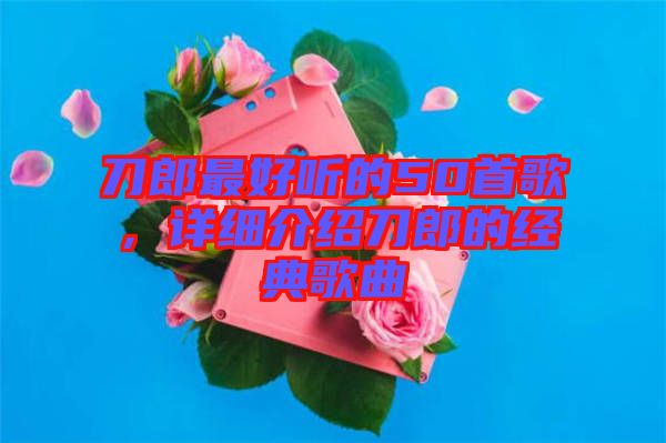 刀郎最好聽的50首歌，詳細(xì)介紹刀郎的經(jīng)典歌曲