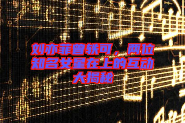 劉亦菲曾軼可，兩位知名女星在上的互動大揭秘