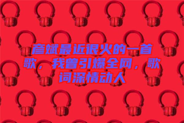 彥斌最近很火的一首歌，我曾引爆全網，歌詞深情動人