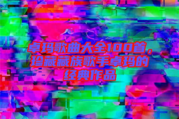 卓瑪歌曲大全100首，珍藏藏族歌手卓瑪的經典作品