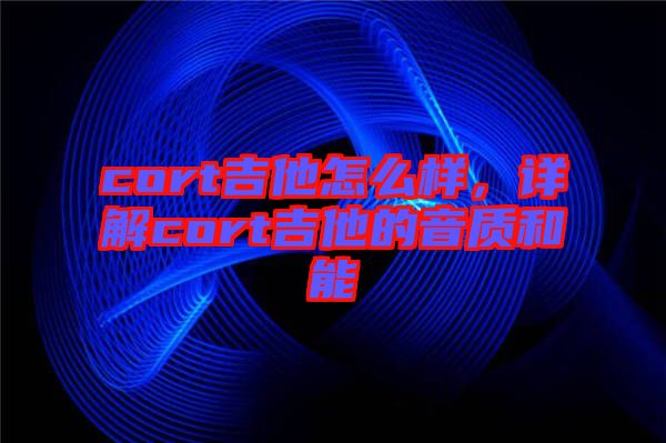 cort吉他怎么樣，詳解cort吉他的音質和能