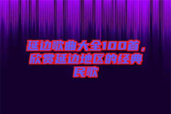 延邊歌曲大全100首，欣賞延邊地區(qū)的經(jīng)典民歌