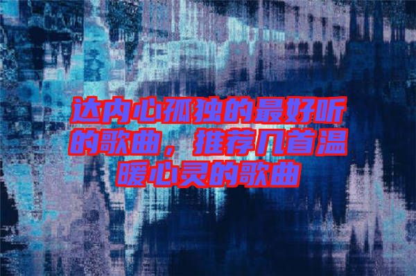 達內心孤獨的最好聽的歌曲，推薦幾首溫暖心靈的歌曲