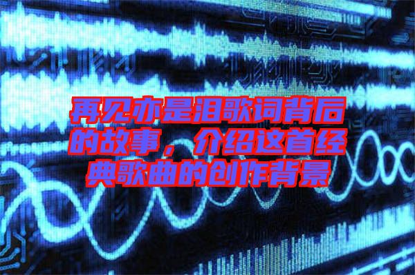 再見(jiàn)亦是淚歌詞背后的故事，介紹這首經(jīng)典歌曲的創(chuàng)作背景