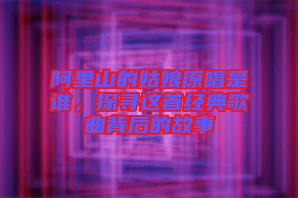 阿里山的姑娘原唱是誰，探尋這首經典歌曲背后的故事