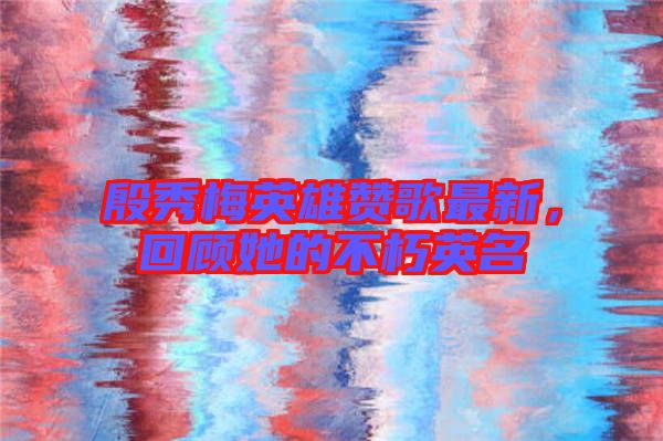 殷秀梅英雄贊歌最新，回顧她的不朽英名