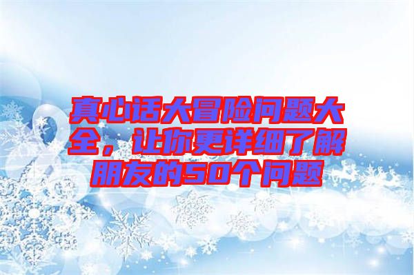 真心話(huà)大冒險(xiǎn)問(wèn)題大全，讓你更詳細(xì)了解朋友的50個(gè)問(wèn)題
