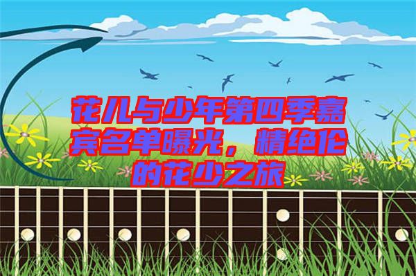 花兒與少年第四季嘉賓名單曝光，精絕倫的花少之旅