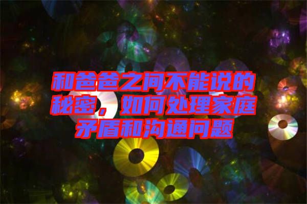 和爸爸之間不能說的秘密，如何處理家庭矛盾和溝通問題