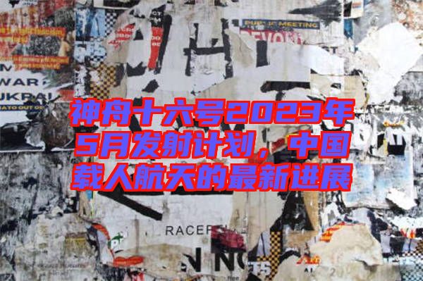 神舟十六號2023年5月發射計劃，中國載人航天的最新進展