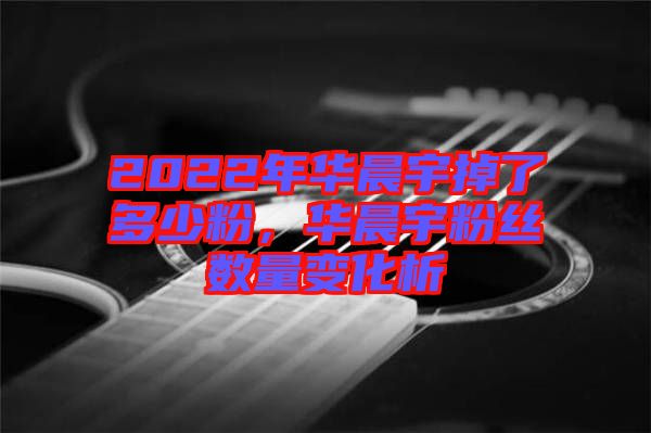 2022年華晨宇掉了多少粉，華晨宇粉絲數量變化析