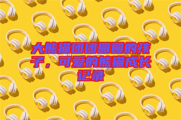 大熊貓團團圓圓的孩子，可愛的熊貓成長記錄