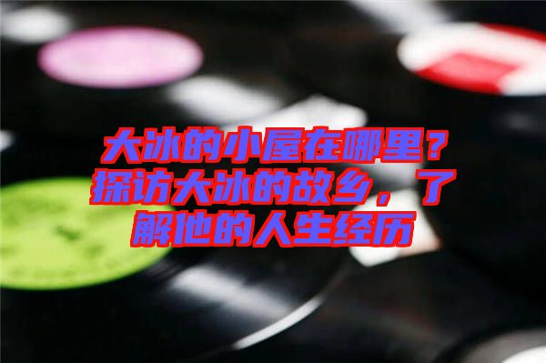 大冰的小屋在哪里？探訪大冰的故鄉(xiāng)，了解他的人生經(jīng)歷