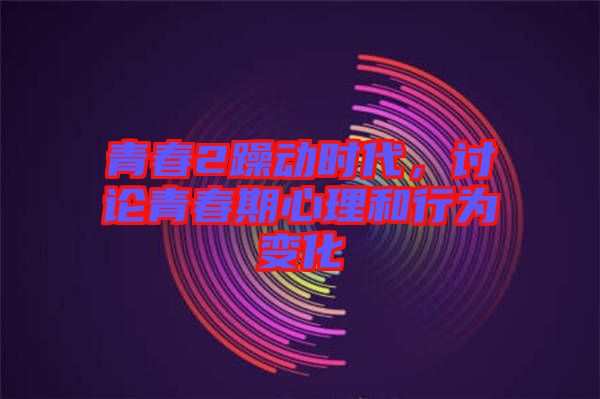 青春2躁動時代，討論青春期心理和行為變化