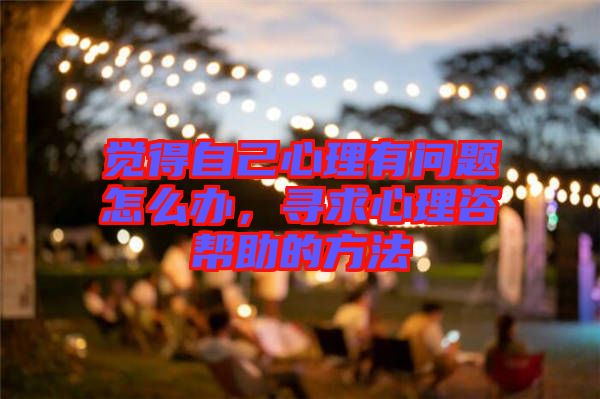 覺得自己心理有問題怎么辦，尋求心理咨幫助的方法