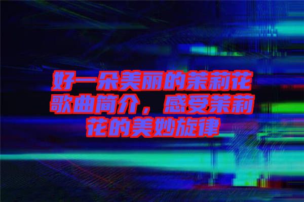 好一朵美麗的茉莉花歌曲簡介，感受茉莉花的美妙旋律