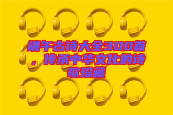 端午古詩大全300首，傳承中華文化的詩歌珍藏