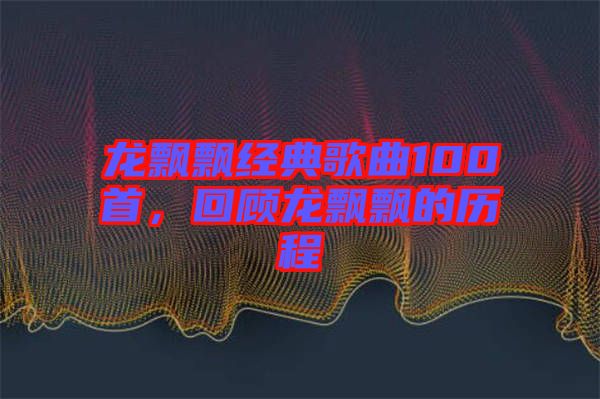 龍飄飄經典歌曲100首，回顧龍飄飄的歷程