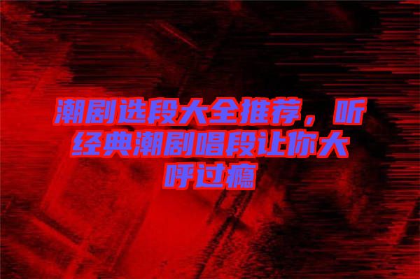 潮劇選段大全推薦，聽經典潮劇唱段讓你大呼過癮