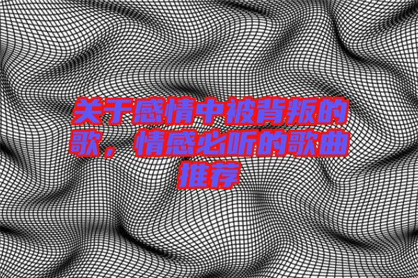 關于感情中被背叛的歌，情感必聽的歌曲推薦
